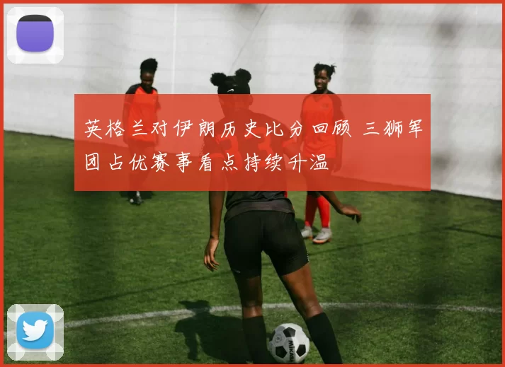 英格兰对伊朗历史比分回顾 三狮军团占优赛事看点持续升温