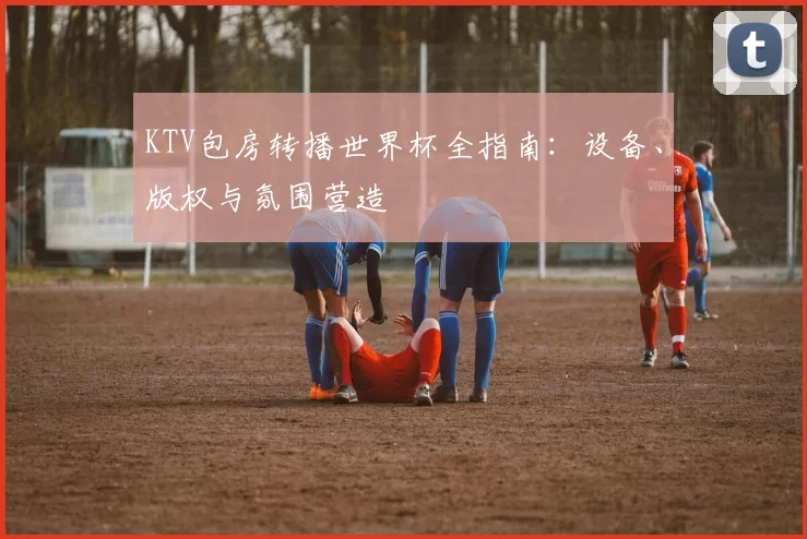 KTV包房转播世界杯全指南：设备、版权与氛围营造