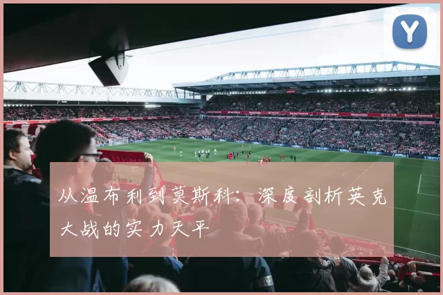 从温布利到莫斯科：深度剖析英克大战的实力天平