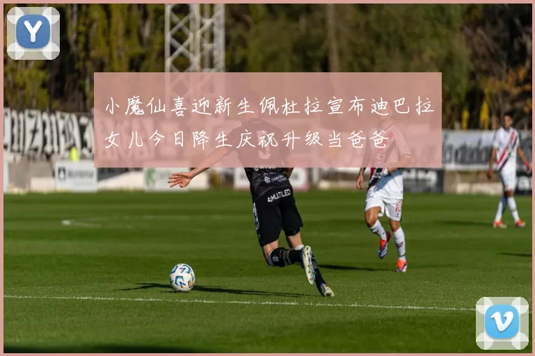 小魔仙喜迎新生佩杜拉宣布迪巴拉女儿今日降生庆祝升级当爸爸