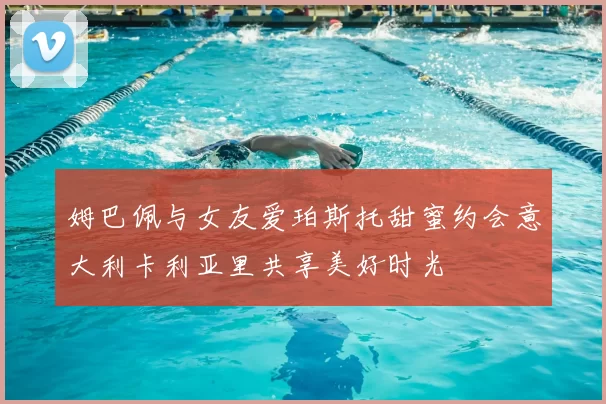 姆巴佩与女友爱珀斯托甜蜜约会意大利卡利亚里共享美好时光