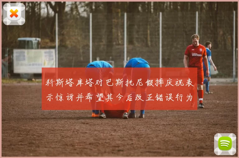 科斯塔库塔对巴斯托尼假摔庆祝表示惊讶并希望其今后改正错误行为