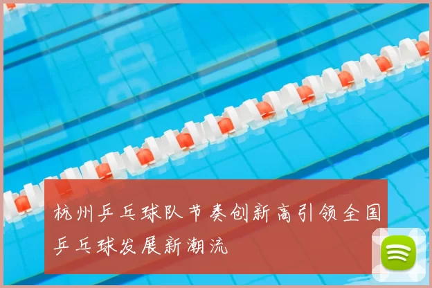 杭州乒乓球队节奏创新高引领全国乒乓球发展新潮流