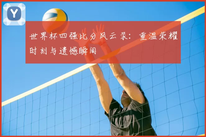 世界杯四强比分风云录：重温荣耀时刻与遗憾瞬间