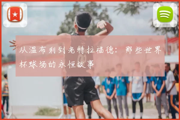 从温布利到老特拉福德：那些世界杯球场的永恒故事