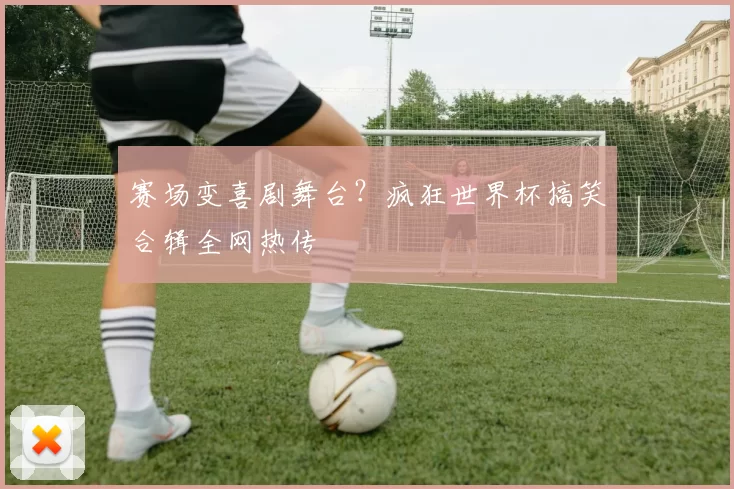 赛场变喜剧舞台？疯狂世界杯搞笑合辑全网热传