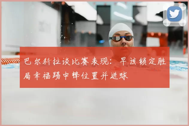 巴尔科拉谈比赛表现：早该锁定胜局幸福踢中锋位置并进球