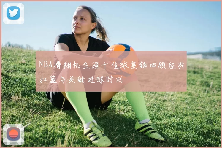 NBA滑翔机生涯十佳球集锦回顾经典扣篮与关键进球时刻