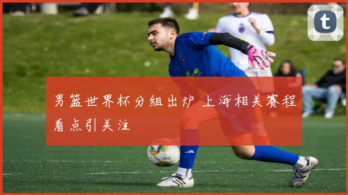 男篮世界杯分组出炉 上海相关赛程看点引关注