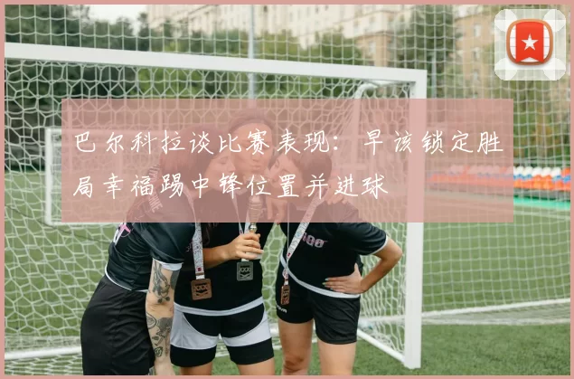 巴尔科拉谈比赛表现：早该锁定胜局幸福踢中锋位置并进球