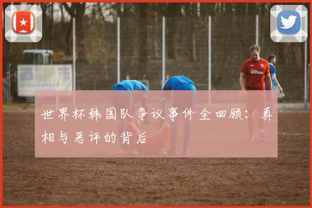 世界杯韩国队争议事件全回顾：真相与恶评的背后