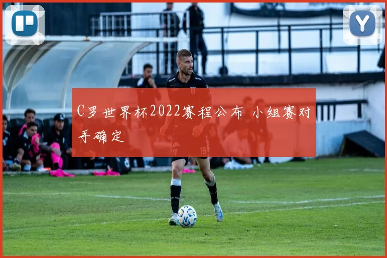 C罗世界杯2022赛程公布 小组赛对手确定