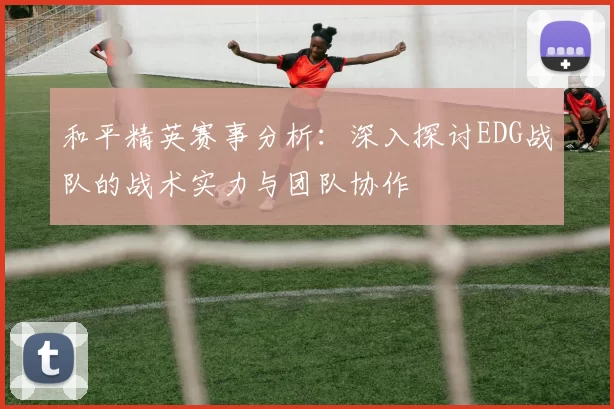 和平精英赛事分析:深入探讨EDG战队的战术实力与团队协作