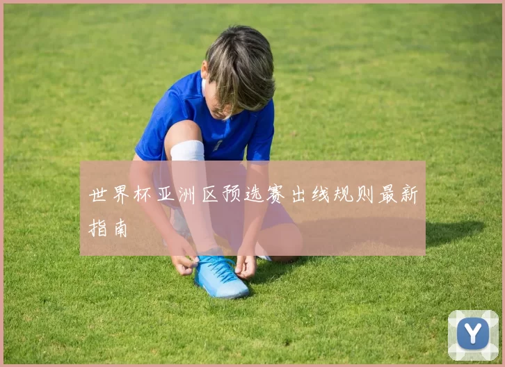 世界杯亚洲区预选赛出线规则最新指南