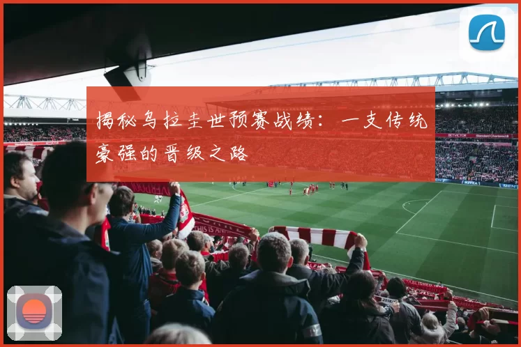 揭秘乌拉圭世预赛战绩：一支传统豪强的晋级之路