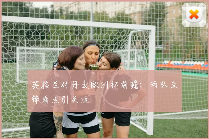 英格兰对丹麦欧洲杯前瞻：两队交锋看点引关注