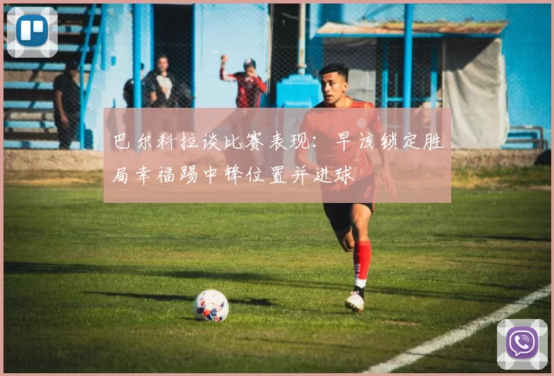 巴尔科拉谈比赛表现:早该锁定胜局幸福踢中锋位置并进球