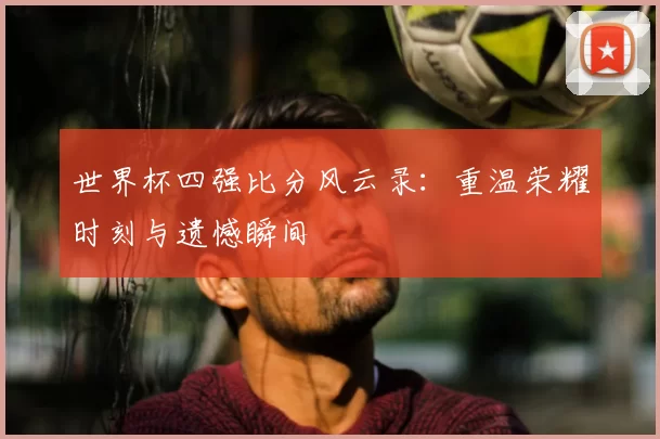 世界杯四强比分风云录:重温荣耀时刻与遗憾瞬间