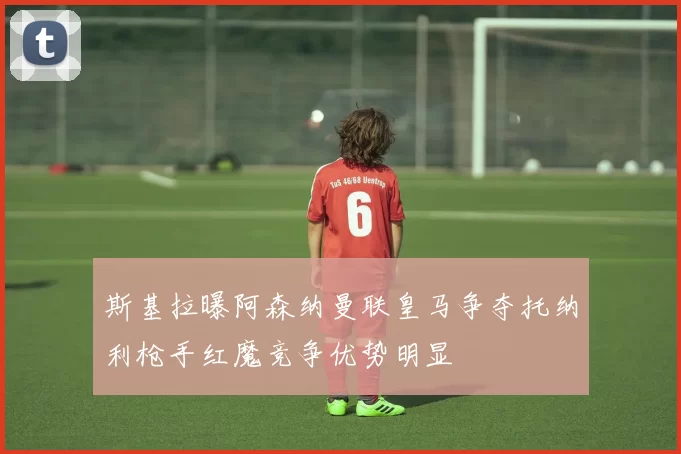 斯基拉曝阿森纳曼联皇马争夺托纳利枪手红魔竞争优势明显