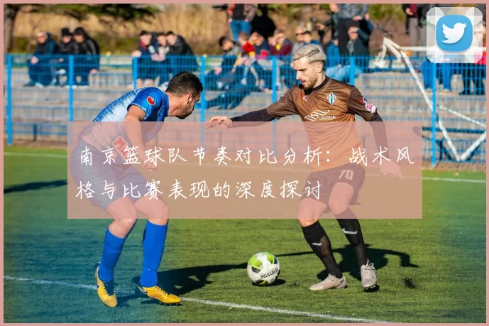 南京篮球队节奏对比分析:战术风格与比赛表现的深度探讨