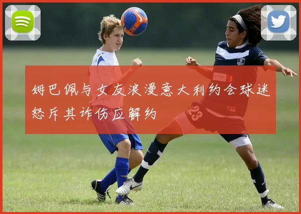 姆巴佩与女友浪漫意大利约会球迷怒斥其诈伤应解约