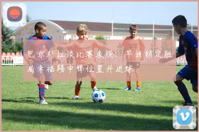 巴尔科拉谈比赛表现：早该锁定胜局幸福踢中锋位置并进球
