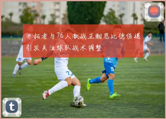 开拓者与76人激战正酣恩比德伤退引发关注球队战术调整