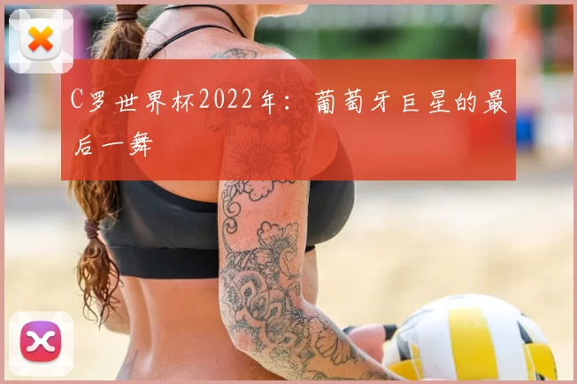 C罗世界杯2022年：葡萄牙巨星的最后一舞