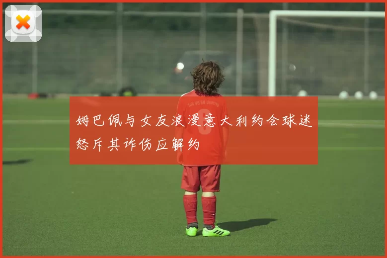 姆巴佩与女友浪漫意大利约会球迷怒斥其诈伤应解约