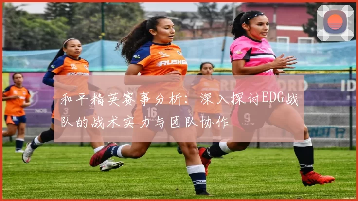 和平精英赛事分析：深入探讨EDG战队的战术实力与团队协作