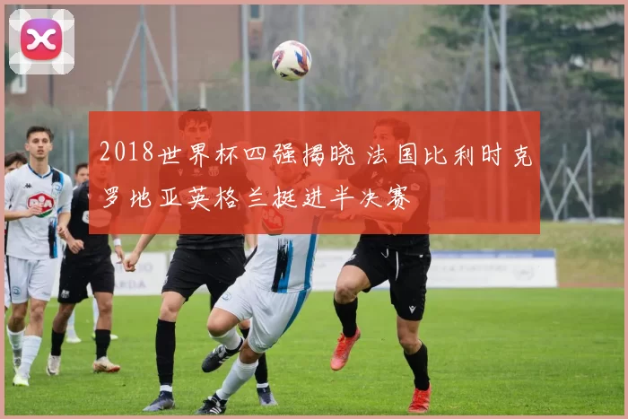 2018世界杯四强揭晓 法国比利时克罗地亚英格兰挺进半决赛