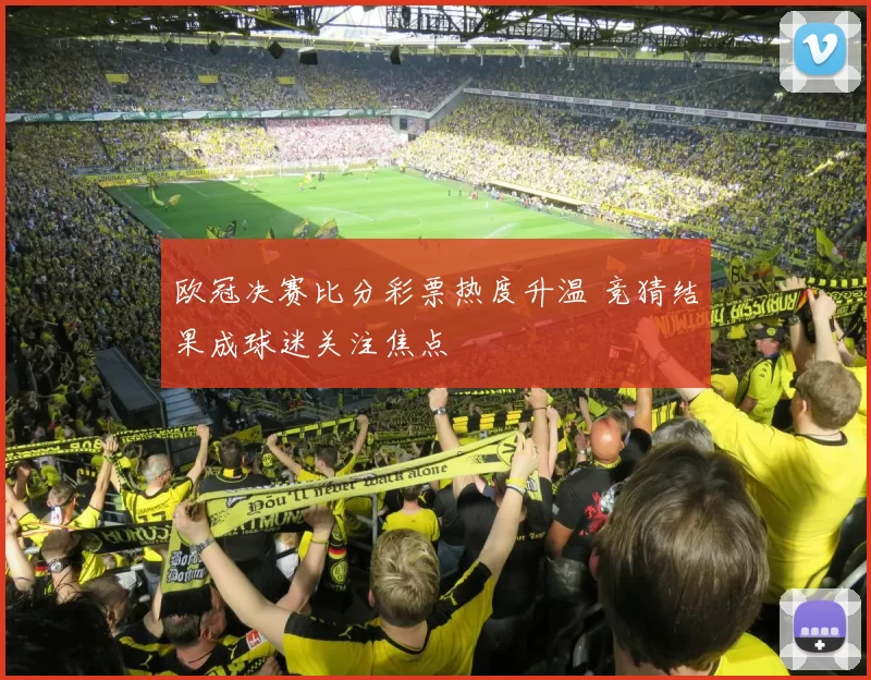欧冠决赛比分彩票热度升温 竞猜结果成球迷关注焦点