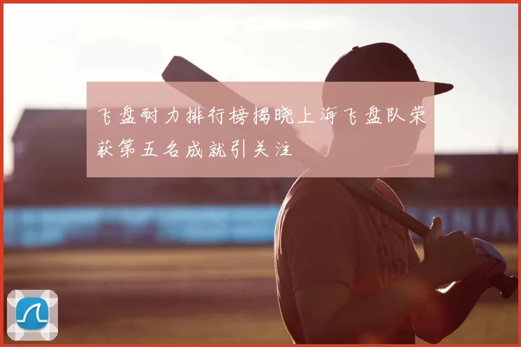 飞盘耐力排行榜揭晓上海飞盘队荣获第五名成就引关注