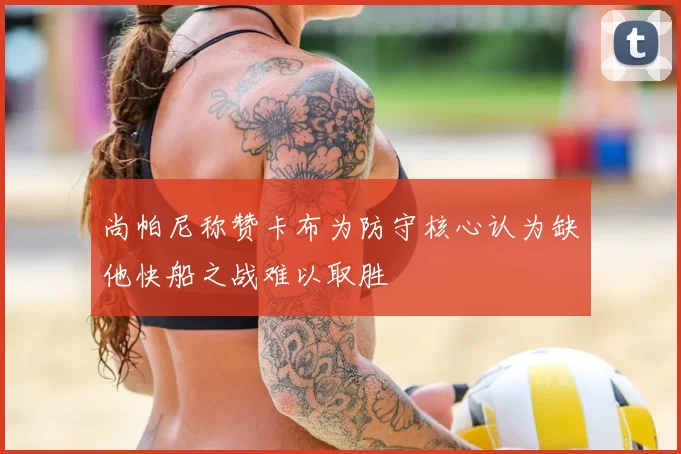 尚帕尼称赞卡布为防守核心认为缺他快船之战难以取胜