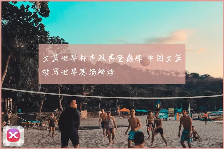 女篮世界杯夺冠再登巅峰 中国女篮续写世界赛场辉煌