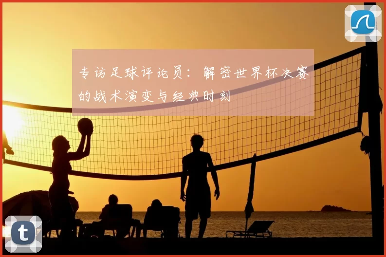 专访足球评论员：解密世界杯决赛的战术演变与经典时刻