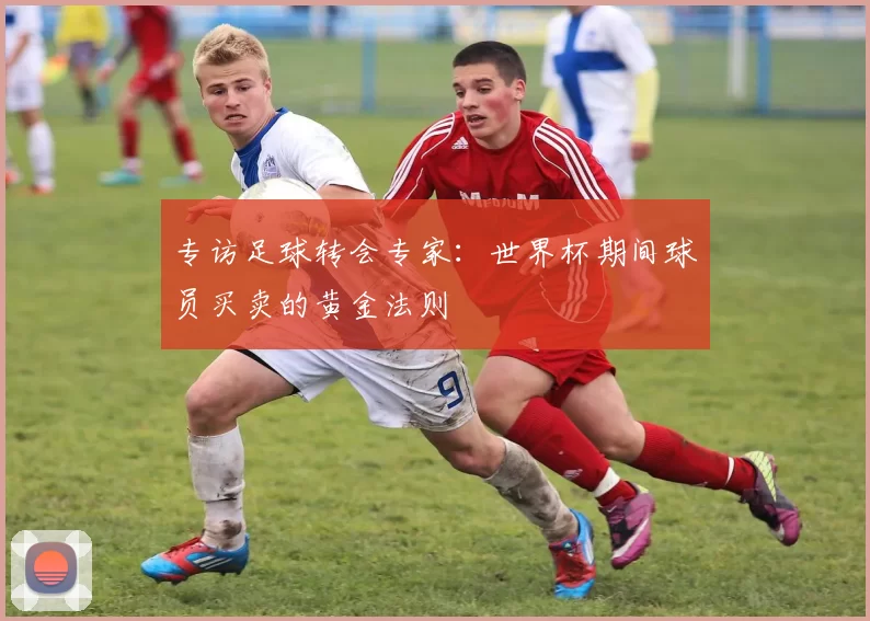 专访足球转会专家：世界杯期间球员买卖的黄金法则