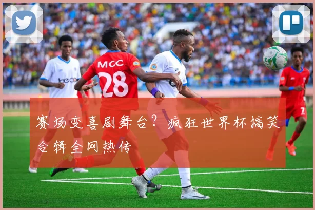 赛场变喜剧舞台？疯狂世界杯搞笑合辑全网热传