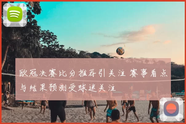 欧冠决赛比分推荐引关注 赛事看点与结果预测受球迷关注