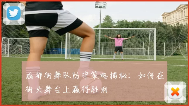 成都街舞队防守策略揭秘：如何在街头舞台上赢得胜利