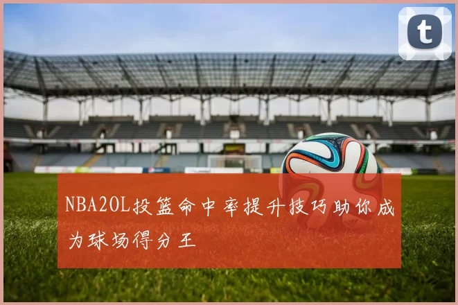 NBA2OL投篮命中率提升技巧助你成为球场得分王