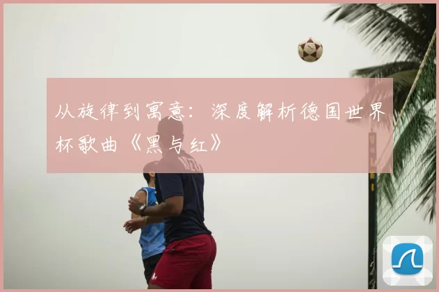 从旋律到寓意：深度解析德国世界杯歌曲《黑与红》