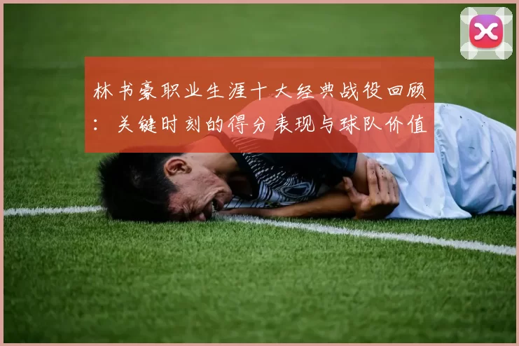 林书豪职业生涯十大经典战役回顾：关键时刻的得分表现与球队价值