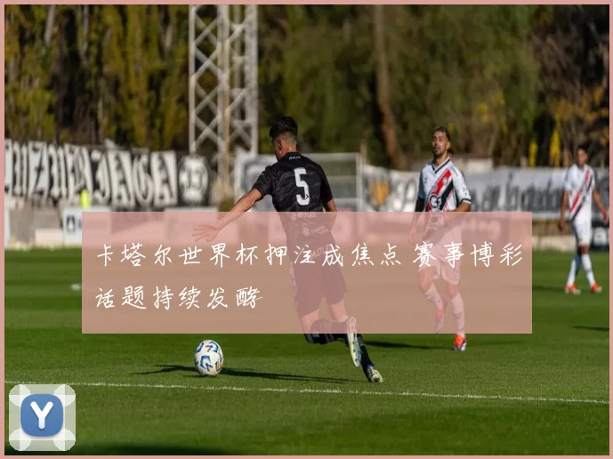 卡塔尔世界杯押注成焦点 赛事博彩话题持续发酵