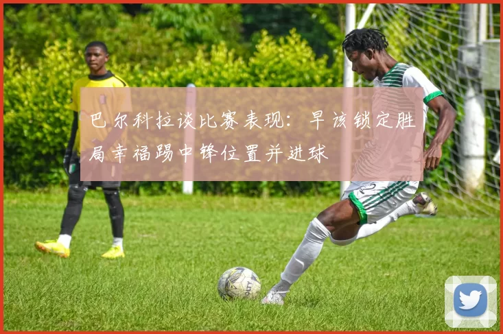 巴尔科拉谈比赛表现：早该锁定胜局幸福踢中锋位置并进球