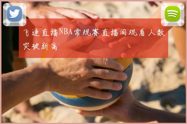 飞速直播NBA常规赛直播间观看人数突破新高