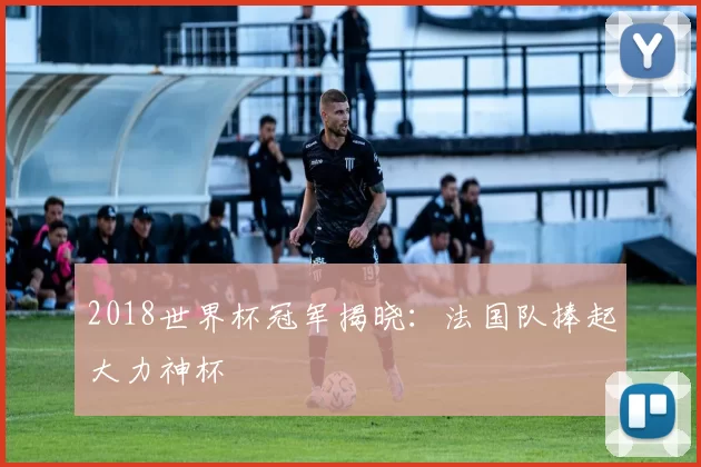 2018世界杯冠军揭晓：法国队捧起大力神杯