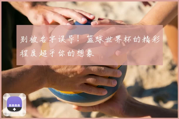 别被名字误导!篮球世界杯的精彩程度超乎你的想象