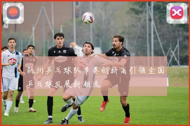 杭州乒乓球队节奏创新高引领全国乒乓球发展新潮流